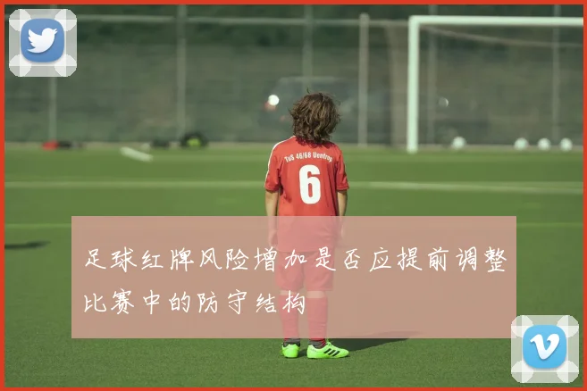 足球红牌风险增加是否应提前调整比赛中的防守结构