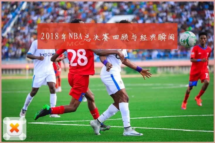 2018年NBA总决赛回顾与经典瞬间