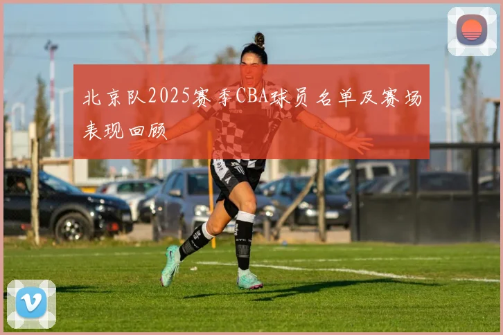 北京队2025赛季CBA球员名单及赛场表现回顾